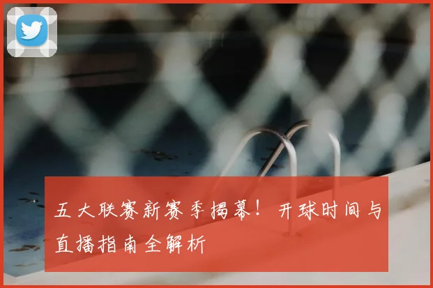 五大联赛新赛季揭幕!开球时间与直播指南全解析