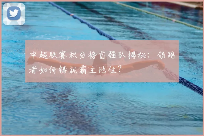 中超联赛积分榜首强队揭秘：领跑者如何铸就霸主地位？