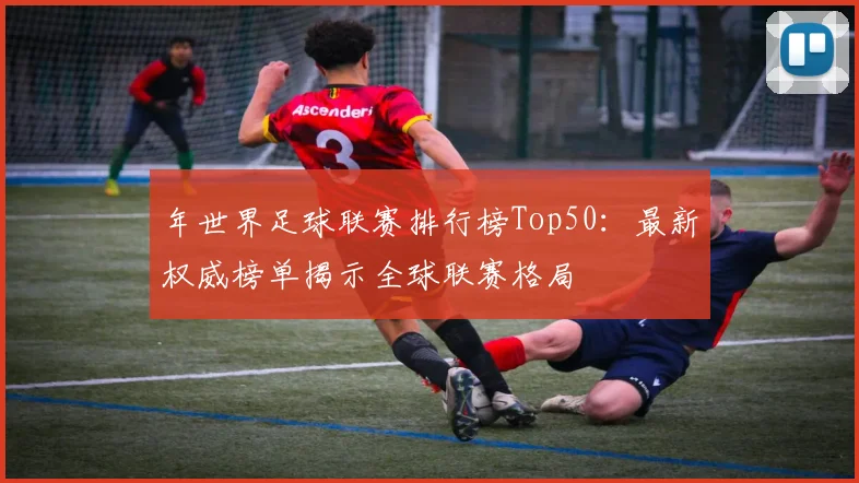 年世界足球联赛排行榜Top50：最新权威榜单揭示全球联赛格局