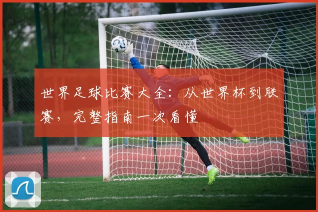 世界足球比赛大全:从世界杯到联赛,完整指南一次看懂