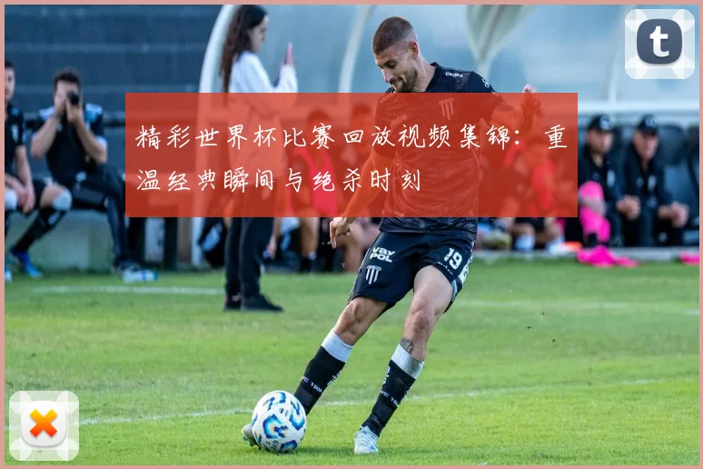 精彩世界杯比赛回放视频集锦:重温经典瞬间与绝杀时刻